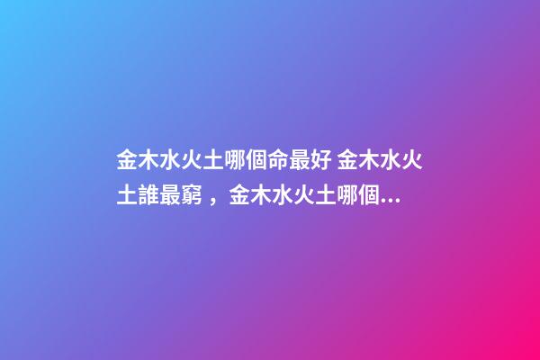 金木水火土哪個命最好 金木水火土誰最窮，金木水火土哪個命最好